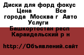 Диски для форд фокус › Цена ­ 6 000 - Все города, Москва г. Авто » Услуги   . Башкортостан респ.,Караидельский р-н